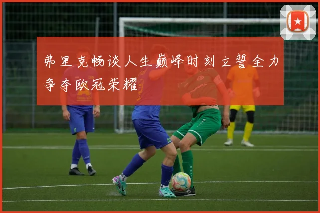 弗里克畅谈人生巅峰时刻立誓全力争夺欧冠荣耀