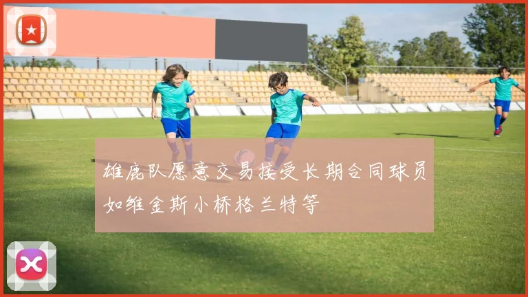 雄鹿队愿意交易接受长期合同球员如维金斯小桥格兰特等