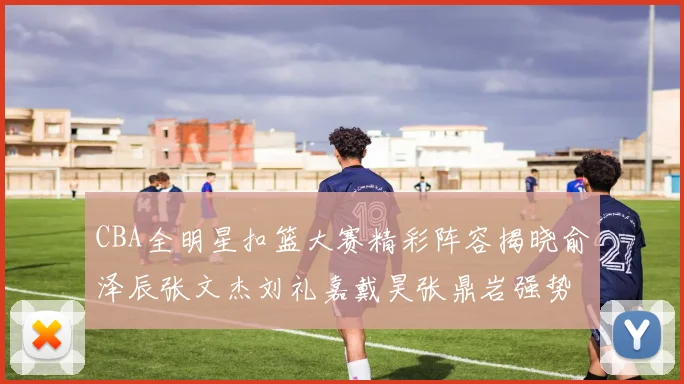 CBA全明星扣篮大赛精彩阵容揭晓俞泽辰张文杰刘礼嘉戴昊张鼎岩强势参赛