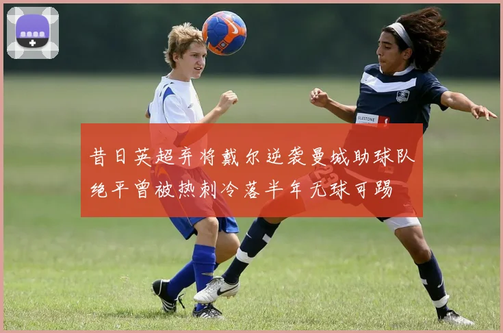 昔日英超弃将戴尔逆袭曼城助球队绝平曾被热刺冷落半年无球可踢