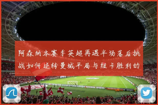 阿森纳本赛季英超再遇半场落后挑战如何逆转曼城平局与纽卡胜利的启示