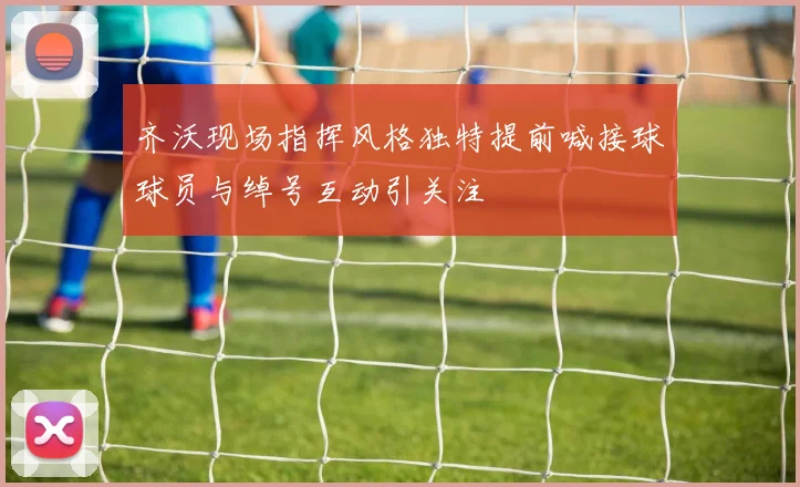 齐沃现场指挥风格独特提前喊接球球员与绰号互动引关注