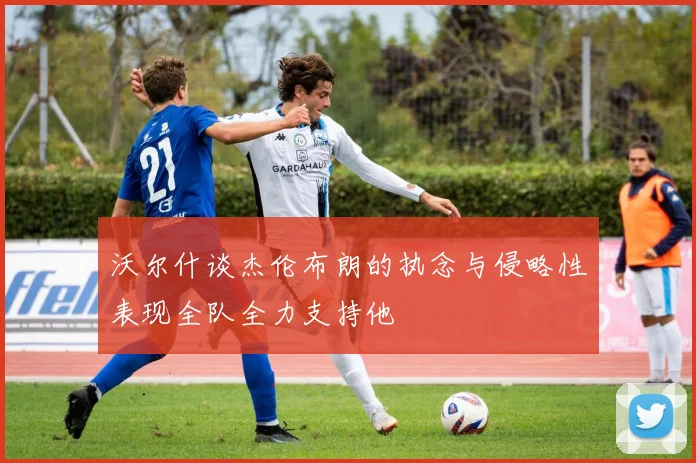 沃尔什谈杰伦布朗的执念与侵略性表现全队全力支持他