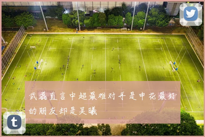 武磊直言中超最难对手是申花最好的朋友却是吴曦