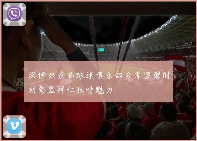 诺伊尔亲临球迷俱乐部分享温馨时刻彰显拜仁独特魅力