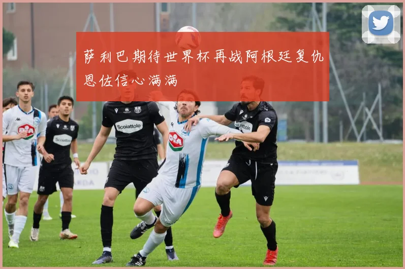 萨利巴期待世界杯再战阿根廷复仇恩佐信心满满