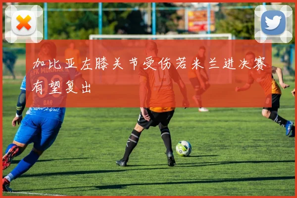 加比亚左膝关节受伤若米兰进决赛有望复出