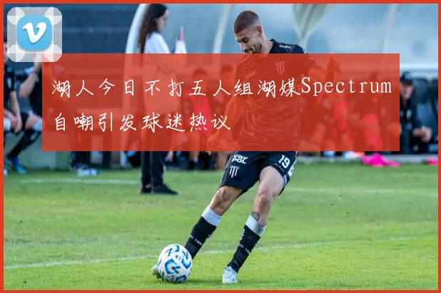湖人今日不打五人组湖媒Spectrum自嘲引发球迷热议