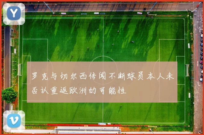 罗克与切尔西传闻不断球员本人未否认重返欧洲的可能性