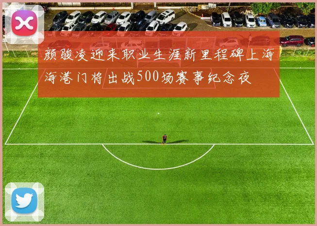 颜骏凌迎来职业生涯新里程碑上海海港门将出战500场赛事纪念夜