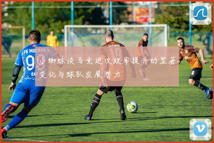 小蜘蛛谈马竞进攻效率提升的显著变化与球队发展潜力