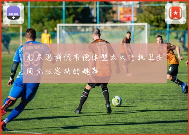 尤尼恩调侃韦德体型太大飞机卫生间无法容纳的趣事