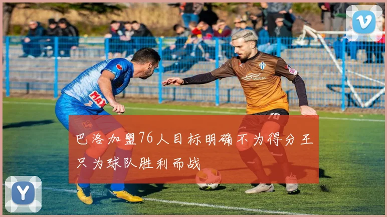 巴洛加盟76人目标明确不为得分王只为球队胜利而战
