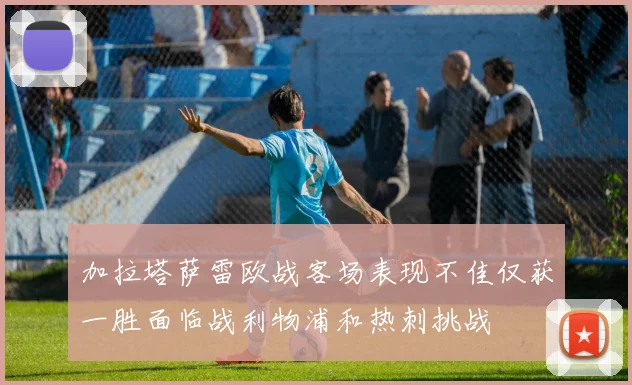 加拉塔萨雷欧战客场表现不佳仅获一胜面临战利物浦和热刺挑战