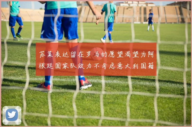 苏莱表达留在罗马的愿望渴望为阿根廷国家队效力不考虑意大利国籍