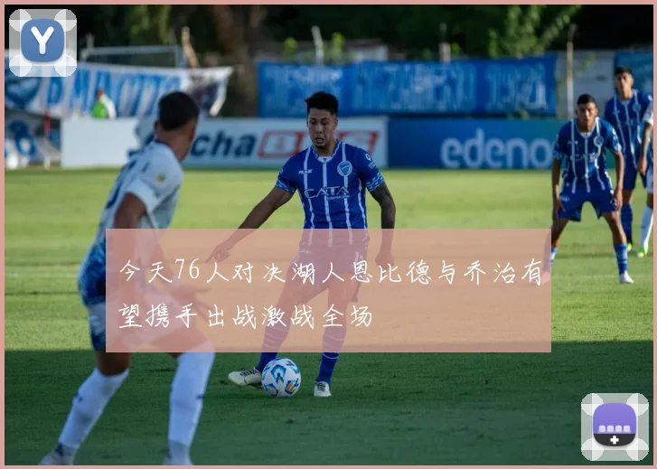 今天76人对决湖人恩比德与乔治有望携手出战激战全场