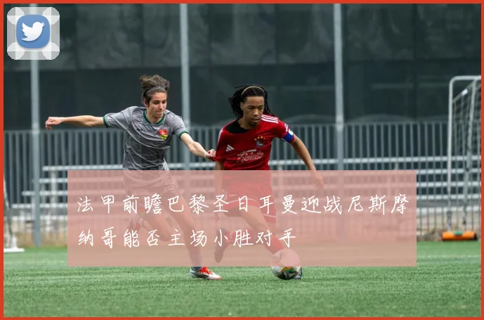 法甲前瞻巴黎圣日耳曼迎战尼斯摩纳哥能否主场小胜对手