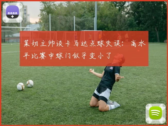 莱切主帅谈卡马达点球失误：高水平比赛中球门似乎变小了