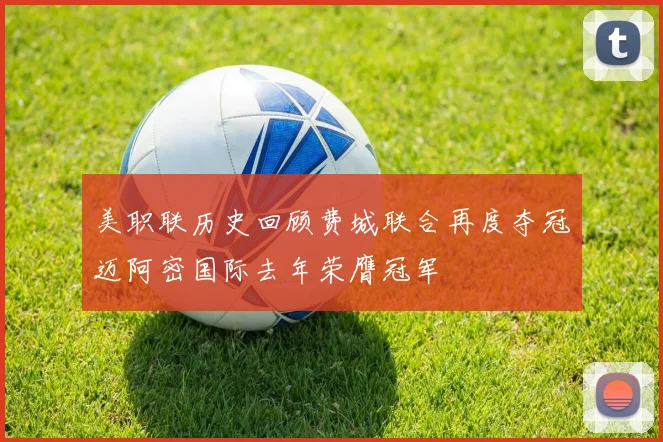 美职联历史回顾费城联合再度夺冠迈阿密国际去年荣膺冠军